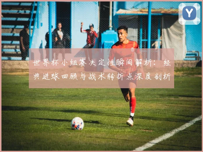 世界杯小组赛决定性瞬间解析:经典进球回顾与战术转折点深度剖析