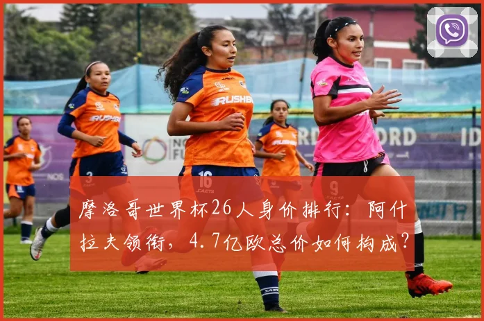摩洛哥世界杯26人身价排行：阿什拉夫领衔，4.7亿欧总价如何构成？
