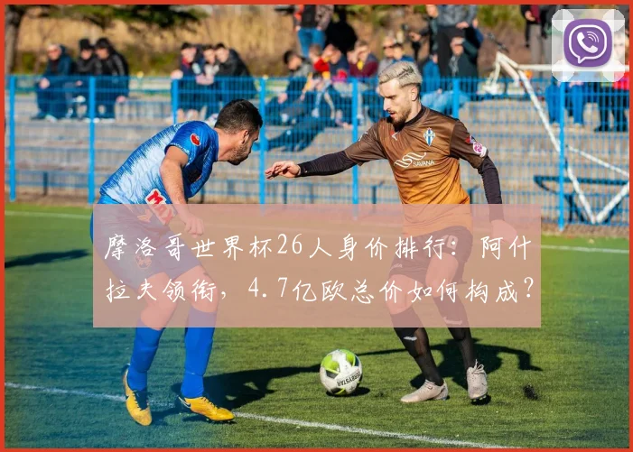 摩洛哥世界杯26人身价排行：阿什拉夫领衔，4.7亿欧总价如何构成？