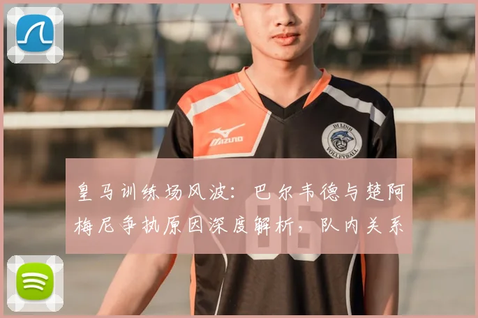 皇马训练场风波:巴尔韦德与楚阿梅尼争执原因深度解析,队内关系现状如何?