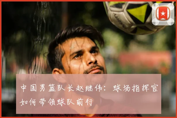 中国男篮队长赵继伟：球场指挥官如何带领球队前行
