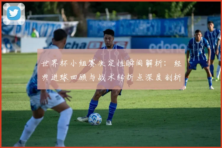 世界杯小组赛决定性瞬间解析:经典进球回顾与战术转折点深度剖析