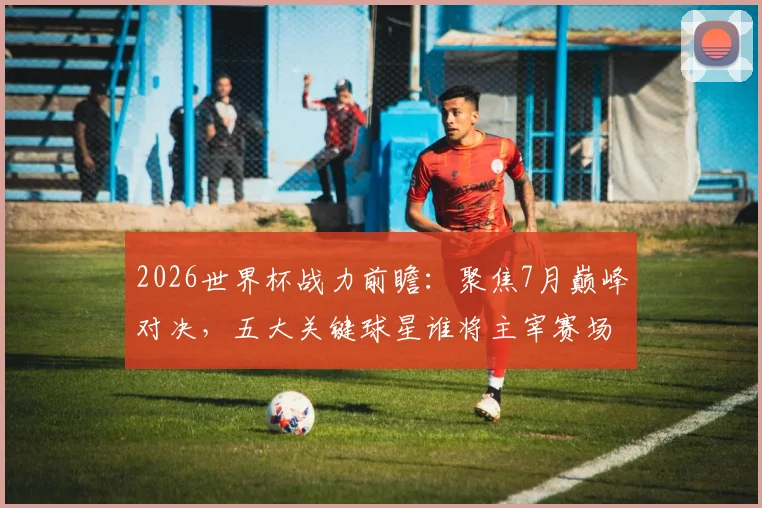 2026世界杯战力前瞻：聚焦7月巅峰对决，五大关键球星谁将主宰赛场？