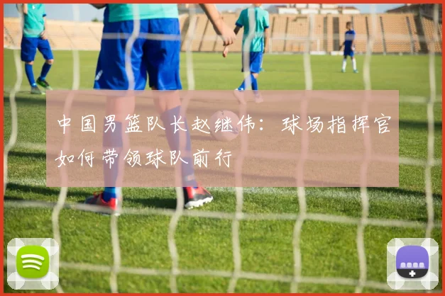 中国男篮队长赵继伟：球场指挥官如何带领球队前行