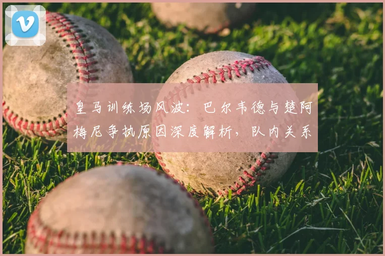 皇马训练场风波:巴尔韦德与楚阿梅尼争执原因深度解析,队内关系现状如何?